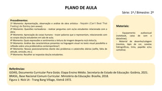 Referências:
GOIÁS, Documento Curricular Para Goiás: Etapa Ensino Médio. Secretaria de Estado de Educação: Goiânia, 2021.
BRASIL, Base Nacional Comum Curricular. Ministério da Educação: Brasília, 2018.
Figura 1: Nick Ut - Trang Bang Village, Vietnã 1972.
Procedimentos:
1º Momento: Apresentação, observação e análise de obra artística - Napalm (Can’t Beat That
Feeling) de Banksy (em anexo);
2º Momento: Questões norteadoras - realizar perguntas com os/as estudantes relacionada com a
obra;
3º Momento: Apreciação do corpo humano - trazer palavras que o representam, relacionando com
os corpos dos/as estudantes em sala de aula;
4º Momento: Quais expressões e sentimentos a leitura da imagem desperta no/a leitor/a;
5º Momento: Análise das características presentes na linguagem visual no texto visual possibilita a
reflexão sobre uma problemática contemporânea?;
6º Momento: Nossos posicionamentos diante dos problemas e catástrofes diários (selfie, falta de
atitude, omissão, etc.);
7º Momento: Recolher as respostas dos/as estudantes.
Materiais:
- Equipamento audiovisual
(notebook, caixa de som e
datashow);
- Material de desenho/colagem
(revistas, lápis de cor, canetas
hidrográficas, tinta, papelão e/ou
cartolina).
PLANO DE AULA
Série: 1ª / Bimestre: 2º
 
