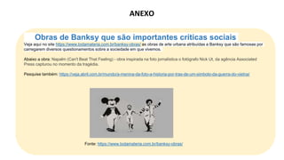 Obras de Banksy que são importantes críticas sociais
Veja aqui no site https://www.todamateria.com.br/banksy-obras/ as obras de arte urbana atribuídas a Banksy que são famosas por
carregarem diversos questionamentos sobre a sociedade em que vivemos.
Abaixo a obra: Napalm (Can't Beat That Feeling) - obra inspirada na foto jornalística o fotógrafo Nick Ut, da agência Associated
Press capturou no momento da tragédia.
Pesquise também: https://veja.abril.com.br/mundo/a-menina-da-foto-a-historia-por-tras-de-um-simbolo-da-guerra-do-vietna/
Fonte: https://www.todamateria.com.br/banksy-obras/
ANEXO
 