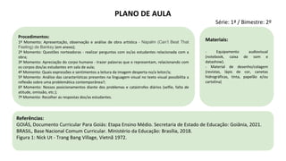 Referências:
GOIÁS, Documento Curricular Para Goiás: Etapa Ensino Médio. Secretaria de Estado de Educação: Goiânia, 2021.
BRASIL, Base Nacional Comum Curricular. Ministério da Educação: Brasília, 2018.
Figura 1: Nick Ut - Trang Bang Village, Vietnã 1972.
Procedimentos:
1º Momento: Apresentação, observação e análise de obra artística - Napalm (Can’t Beat That
Feeling) de Banksy (em anexo);
2º Momento: Questões norteadoras - realizar perguntas com os/as estudantes relacionada com a
obra;
3º Momento: Apreciação do corpo humano - trazer palavras que o representam, relacionando com
os corpos dos/as estudantes em sala de aula;
4º Momento: Quais expressões e sentimentos a leitura da imagem desperta no/a leitor/a;
5º Momento: Análise das características presentes na linguagem visual no texto visual possibilita a
reflexão sobre uma problemática contemporânea?;
6º Momento: Nossos posicionamentos diante dos problemas e catástrofes diários (selfie, falta de
atitude, omissão, etc.);
7º Momento: Recolher as respostas dos/as estudantes.
Materiais:
- Equipamento audiovisual
(notebook, caixa de som e
datashow).
- Material de desenho/colagem
(revistas, lápis de cor, canetas
hidrográficas, tinta, papelão e/ou
cartolina)
PLANO DE AULA
Série: 1ª / Bimestre: 2º
 