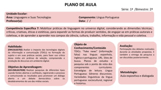 Habilidade:
(EM13LGG702) Avaliar o impacto das tecnologias digitais
da informação e comunicação (TDICs) na formação do
sujeito e em suas práticas sociais, para fazer uso crítico
dessa mídia em práticas de seleção, compreensão e
produção de discursos em ambiente digital.
Objetivo de Aprendizagem:
(GO-EMLGG702B) Realizar pesquisas de diferentes tipos
usando fontes abertas e confiáveis, registrando o processo
e comunicando os resultados para promover um diálogo
aberto e um debate democrático sobre os
desdobramentos do uso das mídias sociais.
Objeto de
Conhecimento/Conteúdo
TDICs: "Fake news" (informação
falsa) nas línguas espanhola,
inglesa e portuguesa. URL. Sites de
busca. Planos de estudos e
pesquisa sob o ponto de vista dos
componentes curriculares.
Estratégias de leitura. Língua
Portuguesa: Gêneros discursivos.
Variedades linguísticas da língua
portuguesa: sociocultural, regional
e histórica.
Avaliação:
Participação dos debates realizados
durante as atividades propostas. E
também a entrega da pesquisa a
ser discutidas posteriormente.
Metodologia:
Aula expositiva e dialogada
PLANO DE AULA
Série: 1ª /Bimestre: 2º
Unidade Escolar:
Área: Linguagens e Suas Tecnologias Componente: Língua Portuguesa
Professor(a): Data: / /
Competência Específica 7: Mobilizar práticas de linguagem no universo digital, considerando as dimensões técnicas,
críticas, criativas, éticas e estéticas, para expandir as formas de produzir sentidos, de engajar-se em práticas autorais e
coletivas, e de aprender a aprender nos campos da ciência, cultura, trabalho, informação e vida pessoal e coletiva.
 