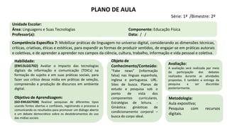 Habilidade:
(EM13LGG702) Avaliar o impacto das tecnologias
digitais da informação e comunicação (TDICs) na
formação do sujeito e em suas práticas sociais, para
fazer uso crítico dessa mídia em práticas de seleção,
compreensão e produção de discursos em ambiente
digital.
Objetivo de Aprendizagem:
(GO-EMLGG702B) Realizar pesquisas de diferentes tipos
usando fontes abertas e confiáveis, registrando o processo e
comunicando os resultados para promover um diálogo aberto
e um debate democrático sobre os desdobramentos do uso
das mídias sociais.
Objeto de
Conhecimento/Conteúdo:
“Fake news” (informação
falsa) nas línguas espanhola,
inglesa e portuguesa. URL.
Sites de busca. Planos de
estudo e pesquisa sob o
ponto de vista dos
componentes curriculares.
Estratégias de leitura. -
Ginástica: ginásticas de
condicionamento corporal –
busca do corpo ideal.
Metodologia:
Aula expositiva;
Pesquisa com recursos
digitais.
Avaliação:
A avaliação será realizada por meio
da participação dos debates
realizados durante as atividades
propostas. E também a entrega da
pesquisa a ser discutidas
posteriormente.
PLANO DE AULA
Série: 1ª /Bimestre: 2º
Unidade Escolar:
Área: Linguagens e Suas Tecnologias Componente: Educação Física
Professor(a): Data: / /
Competência Específica 7: Mobilizar práticas de linguagem no universo digital, considerando as dimensões técnicas,
críticas, criativas, éticas e estéticas, para expandir as formas de produzir sentidos, de engajar-se em práticas autorais
e coletivas, e de aprender a aprender nos campos da ciência, cultura, trabalho, informação e vida pessoal e coletiva.
 