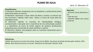 Procedimentos:
1º Momento: Abordar verbalmente com os estudantes o conhecimento prévio
sobre falsas dietas na internet;
2º Momento: Apresentar e expor vídeos de dietas e receitas na internet que
não funcionam e debater sobre esses vídeos e a busca do corpo ideal nas
sociedades atuais;
3º Momento: abordar os conceitos de individualidade biológica,
correlacionando a discussão com a importância de uma alimentação saudável
e a importância da busca de fontes seguras de pesquisa (profissionais
adequados) para manutenção da saúde individual e coletiva;
4º Momento: Realizar uma pesquisa sobre os nutrientes importantes para o
funcionamento do corpo.
Materiais:
- Recursos visuais (datashow /
tv);
- Caixa de som;
- Aparelho digital com acesso
a internet.
PLANO DE AULA
Série: 1ª /Bimestre: 2º
Referências:
GOIÁS, Documento Curricular Para Goiás: Etapa Ensino Médio. Secretaria de Estado de Educação: Goiânia, 2021.
BRASIL, Base Nacional Comum Curricular. Ministério da Educação: Brasília, 2018.
 
