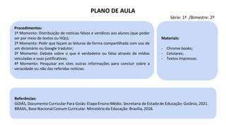 Procedimentos:
1º Momento: Distribuição de notícias falsos e verídicos aos alunos (que poder
ser por meio de textos ou HQs);
2º Momento: Pedir que façam as leituras de forma compartilhada com uso de
um dicionário ou Google tradutor;
3º Momento: Debate sobre o que é verdadeiro ou falso através de mídias
veiculadas e suas justificativas;
4º Momento: Pesquisar em sites outras informações para concluir sobre a
veracidade ou não das referidas notícias.
Materiais:
- Chrome books;
- Celulares;
- Textos impressos.
PLANO DE AULA
Série: 1ª /Bimestre: 2º
 