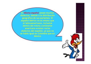 El Idioma español posee muchos
dialectos, debido a la distribución
geográfica de sus parlantes. El
español ibérico no es mismo que
el latinoamericano, inclusive
dentro del mismo continente
americano existen varios
dialectos del español, ya que no
se habla igual en Colombia que en
México
 