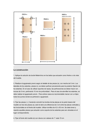 La construcción
1. Aplique la solución de borde Melamínico en los lados que actuarán como frente o a la vista
del mueble.
2. Realizar el agujereado previo según el detalle de las piezas (a), con mecha de 5 mm. Los
laterales de los estantes, piezas (c), se deben perforar previamente para la posterior fijación de
los estantes. En el caso de utilizar soportes de repisa, las perforaciones se deben hacer con
brocas de 5 mm, perforando 10 mm de profundidad . Para el caso de atornillar los estantes, se
debe realizar el agujereado previo . Para ambos casos es recomendable marcar con un lápiz
todos los puntos donde se perforará o agujereará.
3. Fijar las piezas ( c ) haciendo coincidir los bordes de las placas en la parte trasera del
mueble con las dos piezas (a), esto le dará una diferencia de 2 cm entre las placas verticales y
las horizontales en el frente del mueble. Utilizar tornillos de 4,5 x 50 mm. Se debe tener p
resente aquellas piezas que actuarán como soporte de los estantes para ser ubicadas en el
lugar correspondiente.
4. Fijar el fondo del mueble (e) con clavos con cabeza de 1” cada 15 cm.
 