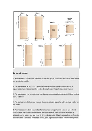 La construcción
1. Aplique la solución de borde Melamínico o de otro tipo en los lados que actuarán como frente
o a la vista del mueble.
2. Fije las piezas a, a', b, b', b'' y c según la figura general del mueble, guiándose por el
agujereado y haciendo coincidir los bordes de las placas en la parte trasera del mueble.
3. Fije las piezas d, f, g, e i, guiándose por el agujereado realizado previamente. Utilizar tornillos
de 4,5 x 50 mm.
4. Fije la pieza j en el interior del mueble, donde se colocará la puerta, sobre la pieza a a 3,8 cm
del frente.
5. Para la colocación de la bisagra tipo Ferrari es necesario perforar la placa e, que actuará
como puerta, solo 14 mm de profundidad aproximadamente, para lo cual es necesario la
utilización de un taladro con una fresa de 35 mm de diámetro . El perímetro de la circunferencia
deberá quedar a 5 mm del borde de la puerta, para lograr esto se deberá establecer en primer
 