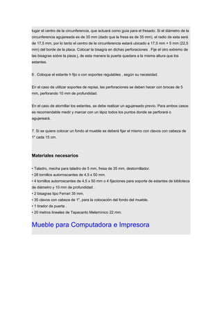 lugar el centro de la circunferencia, que actuará como guía para el fresado. Si el diámetro de la
circunferencia agujereada es de 35 mm (dado que la fresa es de 35 mm), el radio de esta será
de 17,5 mm, por lo tanto el centro de la circunferencia estará ubicado a 17,5 mm + 5 mm (22,5
mm) del borde de la placa. Colocar la bisagra en dichas perforaciones . Fije el otro extremo de
las bisagras sobre la pieza j, de esta manera la puerta quedara a la misma altura que los
estantes.
6 . Coloque el estante h fijo o con soportes regulables , según su necesidad.
En el caso de utilizar soportes de repisa, las perforaciones se deben hacer con brocas de 5
mm, perforando 10 mm de profundidad.
En el caso de atornillar los estantes, se debe realizar un agujereado previo. Para ambos casos
es recomendable medir y marcar con un lápiz todos los puntos donde se perforará o
agujereará.
7. Si se quiere colocar un fondo al mueble se deberá fijar el mismo con clavos con cabeza de
1" cada 15 cm.
Materiales necesarios
• Taladro, mecha para taladro de 5 mm, fresa de 35 mm, destornillador.
• 28 tornillos autorroscantes de 4,5 x 50 mm.
• 4 tornillos autorroscantes de 4,5 x 50 mm o 4 fijaciones para soporte de estantes de biblioteca
de diámetro y 10 mm de profundidad .
• 2 bisagras tipo Ferrari 35 mm.
• 35 clavos con cabeza de 1", para la colocación del fondo del mueble.
• 1 tirador de puerta .
• 20 metros lineales de Tapacanto Melamínico 22 mm.
Mueble para Computadora e Impresora
 