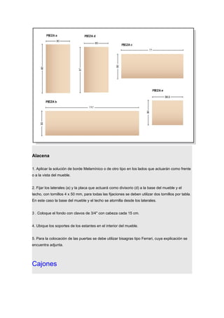 Alacena
1. Aplicar la solución de borde Melamínico o de otro tipo en los lados que actuarán como frente
o a la vista del mueble.
2. Fijar los laterales (a) y la placa que actuará como divisorio (d) a la base del mueble y el
techo, con tornillos 4 x 50 mm, para todas las fijaciones se deben utilizar dos tornillos por tabla.
En este caso la base del mueble y el techo se atornilla desde los laterales.
3 . Coloque el fondo con clavos de 3/4" con cabeza cada 15 cm.
4. Ubique los soportes de los estantes en el interior del mueble.
5. Para la colocación de las puertas se debe utilizar bisagras tipo Ferrari, cuya explicación se
encuentra adjunta.
Cajones
 
