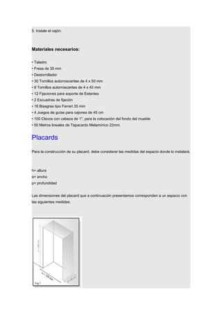 5. Instale el cajón.
Materiales necesarios:
• Taladro
• Fresa de 35 mm
• Destornillador
• 30 Tornillos autorroscantes de 4 x 50 mm
• 8 Tornillos autorroscantes de 4 x 45 mm
• 12 Fijaciones para soporte de Estantes
• 2 Escuadras de fijación
• 16 Bisagras tipo Ferrari 35 mm
• 4 Juegos de guías para cajones de 45 cm
• 100 Clavos con cabeza de 1", para la colocación del fondo del mueble
• 50 Metros lineales de Tapacanto Melamínico 22mm.
Placards
Para la construcción de su placard, debe considerar las medidas del espacio donde lo instalará.
h= altura
a= ancho
p= profundidad
Las dimensiones del placard que a continuación presentamos corresponden a un espacio con
las siguientes medidas:
 