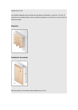 tornillos de 4.5 x 40.
Las medidas utilizadas para el armado de este placard contemplan un ancho de 1.20 mts. Si
usted tiene una medida distinta a ésta, considere lo siguiente, en función de un ancho de 55 cm
fijo para la repisa:
Esquema
Instalación de puertas
Para las puertas se recomienda utilizar Melamina de 18 mm.
 