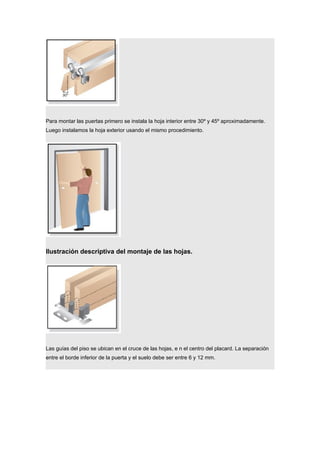 Para montar las puertas primero se instala la hoja interior entre 30º y 45º aproximadamente.
Luego instalamos la hoja exterior usando el mismo procedimiento.
Ilustración descriptiva del montaje de las hojas.
Las guías del piso se ubican en el cruce de las hojas, e n el centro del placard. La separación
entre el borde inferior de la puerta y el suelo debe ser entre 6 y 12 mm.
 
