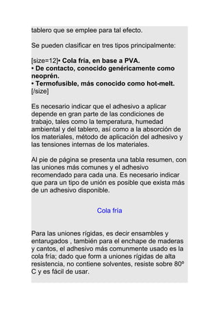 tablero que se emplee para tal efecto.
Se pueden clasificar en tres tipos principalmente:
[size=12]• Cola fría, en base a PVA.
• De contacto, conocido genéricamente como
neoprén.
• Termofusible, más conocido como hot-melt.
[/size]
Es necesario indicar que el adhesivo a aplicar
depende en gran parte de las condiciones de
trabajo, tales como la temperatura, humedad
ambiental y del tablero, así como a la absorción de
los materiales, método de aplicación del adhesivo y
las tensiones internas de los materiales.
Al pie de página se presenta una tabla resumen, con
las uniones más comunes y el adhesivo
recomendado para cada una. Es necesario indicar
que para un tipo de unión es posible que exista más
de un adhesivo disponible.
Cola fría
Para las uniones rígidas, es decir ensambles y
entarugados , también para el enchape de maderas
y cantos, el adhesivo más comunmente usado es la
cola fría; dado que form a uniones rígidas de alta
resistencia, no contiene solventes, resiste sobre 80º
C y es fácil de usar.
 