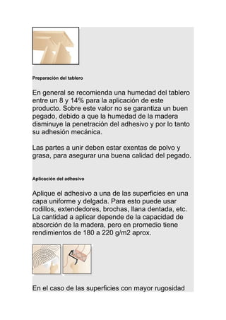 Preparación del tablero
En general se recomienda una humedad del tablero
entre un 8 y 14% para la aplicación de este
producto. Sobre este valor no se garantiza un buen
pegado, debido a que la humedad de la madera
disminuye la penetración del adhesivo y por lo tanto
su adhesión mecánica.
Las partes a unir deben estar exentas de polvo y
grasa, para asegurar una buena calidad del pegado.
Aplicación del adhesivo
Aplique el adhesivo a una de las superficies en una
capa uniforme y delgada. Para esto puede usar
rodillos, extendedores, brochas, llana dentada, etc.
La cantidad a aplicar depende de la capacidad de
absorción de la madera, pero en promedio tiene
rendimientos de 180 a 220 g/m2 aprox.
En el caso de las superficies con mayor rugosidad
 