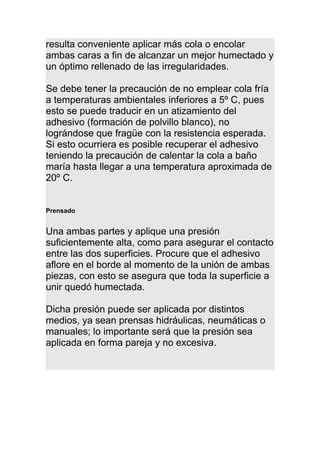 resulta conveniente aplicar más cola o encolar
ambas caras a fin de alcanzar un mejor humectado y
un óptimo rellenado de las irregularidades.
Se debe tener la precaución de no emplear cola fría
a temperaturas ambientales inferiores a 5º C, pues
esto se puede traducir en un atizamiento del
adhesivo (formación de polvillo blanco), no
lográndose que fragüe con la resistencia esperada.
Si esto ocurriera es posible recuperar el adhesivo
teniendo la precaución de calentar la cola a baño
maría hasta llegar a una temperatura aproximada de
20º C.
Prensado
Una ambas partes y aplique una presión
suficientemente alta, como para asegurar el contacto
entre las dos superficies. Procure que el adhesivo
aflore en el borde al momento de la unión de ambas
piezas, con esto se asegura que toda la superficie a
unir quedó humectada.
Dicha presión puede ser aplicada por distintos
medios, ya sean prensas hidráulicas, neumáticas o
manuales; lo importante será que la presión sea
aplicada en forma pareja y no excesiva.
 