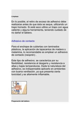 Limpieza
En lo posible, el retiro de exceso de adhesivo debe
realizarse antes de que ésta se seque, utilizando un
trapo húmedo. Si está seco utilice un trapo con agua
caliente y alguna herramienta, teniendo cuidado de
no dañar el tablero.
Adhesivo de contacto
Para el enchape de cubiertas con laminados
plásticos, la aplicación de tapacantos de madera o
melamina, lo recomendable es emplear un adhesivo
de contacto (neoprén) .
Este tipo de adhesivo, se caracteriza por su
flexibilidad, resistencia al desgarre y resistencia a
altas y bajas temperaturas. Dada la naturaleza del
adhesivo, es indispensable aplicarlo en ambientes
con buena ventilación, ya que presenta cierta
toxicidad y es altamente inflamable.
Preparación del tablero
 