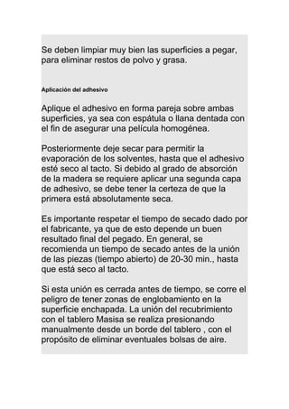 Se deben limpiar muy bien las superficies a pegar,
para eliminar restos de polvo y grasa.
Aplicación del adhesivo
Aplique el adhesivo en forma pareja sobre ambas
superficies, ya sea con espátula o llana dentada con
el fin de asegurar una película homogénea.
Posteriormente deje secar para permitir la
evaporación de los solventes, hasta que el adhesivo
esté seco al tacto. Si debido al grado de absorción
de la madera se requiere aplicar una segunda capa
de adhesivo, se debe tener la certeza de que la
primera está absolutamente seca.
Es importante respetar el tiempo de secado dado por
el fabricante, ya que de esto depende un buen
resultado final del pegado. En general, se
recomienda un tiempo de secado antes de la unión
de las piezas (tiempo abierto) de 20-30 min., hasta
que está seco al tacto.
Si esta unión es cerrada antes de tiempo, se corre el
peligro de tener zonas de englobamiento en la
superficie enchapada. La unión del recubrimiento
con el tablero Masisa se realiza presionando
manualmente desde un borde del tablero , con el
propósito de eliminar eventuales bolsas de aire.
 