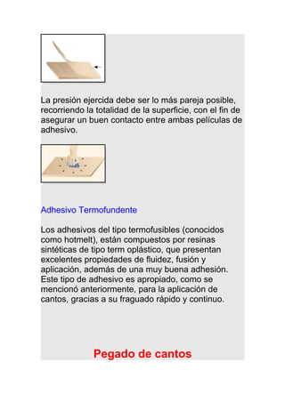 La presión ejercida debe ser lo más pareja posible,
recorriendo la totalidad de la superficie, con el fin de
asegurar un buen contacto entre ambas películas de
adhesivo.
Adhesivo Termofundente
Los adhesivos del tipo termofusibles (conocidos
como hotmelt), están compuestos por resinas
sintéticas de tipo term oplástico, que presentan
excelentes propiedades de fluidez, fusión y
aplicación, además de una muy buena adhesión.
Este tipo de adhesivo es apropiado, como se
mencionó anteriormente, para la aplicación de
cantos, gracias a su fraguado rápido y continuo.
Pegado de cantos
 
