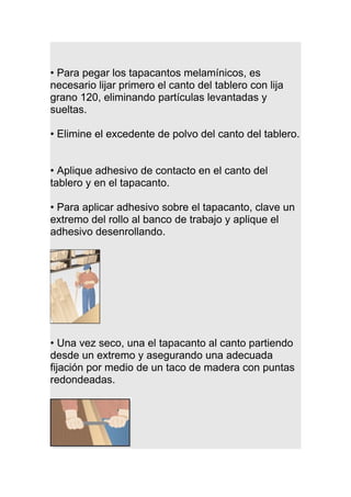 • Para pegar los tapacantos melamínicos, es
necesario lijar primero el canto del tablero con lija
grano 120, eliminando partículas levantadas y
sueltas.
• Elimine el excedente de polvo del canto del tablero.
• Aplique adhesivo de contacto en el canto del
tablero y en el tapacanto.
• Para aplicar adhesivo sobre el tapacanto, clave un
extremo del rollo al banco de trabajo y aplique el
adhesivo desenrollando.
• Una vez seco, una el tapacanto al canto partiendo
desde un extremo y asegurando una adecuada
fijación por medio de un taco de madera con puntas
redondeadas.
 