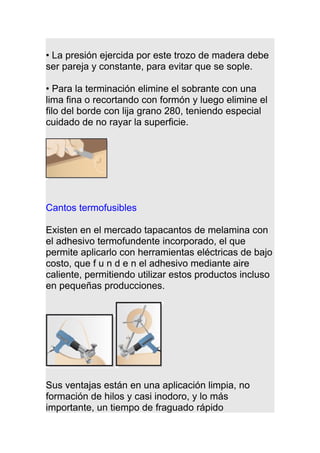 • La presión ejercida por este trozo de madera debe
ser pareja y constante, para evitar que se sople.
• Para la terminación elimine el sobrante con una
lima fina o recortando con formón y luego elimine el
filo del borde con lija grano 280, teniendo especial
cuidado de no rayar la superficie.
Cantos termofusibles
Existen en el mercado tapacantos de melamina con
el adhesivo termofundente incorporado, el que
permite aplicarlo con herramientas eléctricas de bajo
costo, que f u n d e n el adhesivo mediante aire
caliente, permitiendo utilizar estos productos incluso
en pequeñas producciones.
Sus ventajas están en una aplicación limpia, no
formación de hilos y casi inodoro, y lo más
importante, un tiempo de fraguado rápido
 
