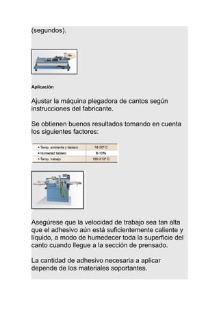 (segundos).
Aplicación
Ajustar la máquina plegadora de cantos según
instrucciones del fabricante.
Se obtienen buenos resultados tomando en cuenta
los siguientes factores:
Asegúrese que la velocidad de trabajo sea tan alta
que el adhesivo aún está suficientemente caliente y
líquido, a modo de humedecer toda la superficie del
canto cuando llegue a la sección de prensado.
La cantidad de adhesivo necesaria a aplicar
depende de los materiales soportantes.
 
