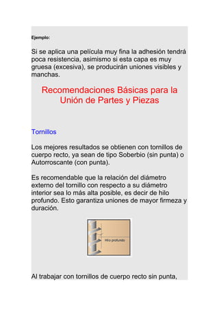 Ejemplo:
Si se aplica una película muy fina la adhesión tendrá
poca resistencia, asimismo si esta capa es muy
gruesa (excesiva), se producirán uniones visibles y
manchas.
Recomendaciones Básicas para la
Unión de Partes y Piezas
Tornillos
Los mejores resultados se obtienen con tornillos de
cuerpo recto, ya sean de tipo Soberbio (sin punta) o
Autorroscante (con punta).
Es recomendable que la relación del diámetro
externo del tornillo con respecto a su diámetro
interior sea lo más alta posible, es decir de hilo
profundo. Esto garantiza uniones de mayor firmeza y
duración.
Al trabajar con tornillos de cuerpo recto sin punta,
 