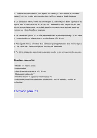2. Comience el armado desde la base. Fije las dos piezas (d) a ambos lados de una de las
piezas (c) con tres tornillos autorroscantes de 4,5 x 50 mm. según el detalle de piezas.
3. Los laterales se deben perforar previamente para la posterior fijación de los soportes de las
repisas. Esto se debe hacer con brocas de 5 mm., perforando 10 mm. de profundidad. Para
esto es recomendable marcar con un lápiz todos los puntos donde se perforará, según las
medidas que indica el detalle de las piezas.
4. Fije los laterales (piezas a) a la base previamente para la posterior armada y a la otra pieza
(c ), que actuará como estante superior, con tornillos de 4,5 x 50 mm.
5. Para lograr la firmeza estructural de la biblioteca, fije a la parte trasera de la misma, la pieza
(e ) con clavos de 1" cada 15 cm y sobre todo el borde del mueble.
6. Por último, coloque las respectivas repisas apoyándolas en los cor respondientes soportes.
Materiales necesarios:
• 1 taladro con mechas chicas
• 1 destornillador
• 18 tornillos autorroscantes de 4,5 x 50 mm.
• 40 clavos con cabeza de 1’
• 15 metros lineales de tapacanto melamínico 22 cm.
• 16 fijaciones para soporte de estantes de biblioteca 5 mm. de diámetro y 10 mm. de
profundidad.
Escritorio para PC
 