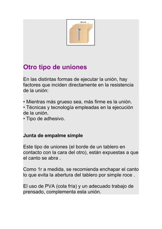 Otro tipo de uniones
En las distintas formas de ejecutar la unión, hay
factores que inciden directamente en la resistencia
de la unión:
• Mientras más grueso sea, más firme es la unión.
• Técnicas y tecnología empleadas en la ejecución
de la unión.
• Tipo de adhesivo.
Junta de empalme simple
Este tipo de uniones (el borde de un tablero en
contacto con la cara del otro), están expuestas a que
el canto se abra .
Como 1r a medida, se recomienda enchapar el canto
lo que evita la abertura del tablero por simple roce .
El uso de PVA (cola fría) y un adecuado trabajo de
prensado, complementa esta unión.
 