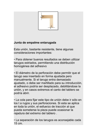 Junta de empalme entarugada
Esta unión, bastante resistente, tiene algunas
consideraciones importantes:
• Para obtener buenos resultados se deben utilizar
tarugos estriados, permitiendo una distribución
homogénea del adhesivo
• El diámetro de la perforación debe permitir que el
tarugo sea insertado en forma ajustada pero
manualmente. Si el tarugo entra demasiado
ajustado, o debe ser martillado para su introducción,
el adhesivo podría ser desplazado, debilitándose la
unión, y en casos extremos el canto del tablero se
podría abrir.
• La cola para fijar este tipo de unión debe ir sólo en
los t a rugos y sus perforaciones. Si esta se aplica
en toda la unión, el esfuerzo de tracción al que
pueda someterse la pieza puede ocasionar la
rajadura del extremo del tablero .
• La separación de los tarugos es aconsejable cada
15 cm.
 