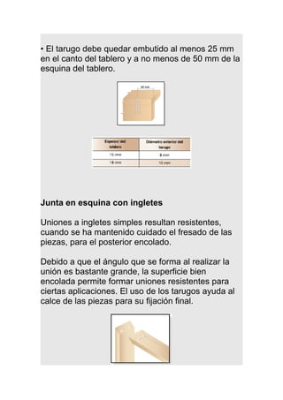 • El tarugo debe quedar embutido al menos 25 mm
en el canto del tablero y a no menos de 50 mm de la
esquina del tablero.
Junta en esquina con ingletes
Uniones a ingletes simples resultan resistentes,
cuando se ha mantenido cuidado el fresado de las
piezas, para el posterior encolado.
Debido a que el ángulo que se forma al realizar la
unión es bastante grande, la superficie bien
encolada permite formar uniones resistentes para
ciertas aplicaciones. El uso de los tarugos ayuda al
calce de las piezas para su fijación final.
 