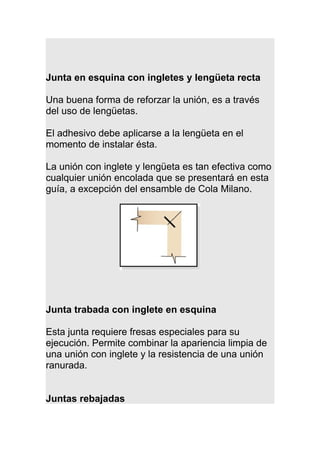 Junta en esquina con ingletes y lengüeta recta
Una buena forma de reforzar la unión, es a través
del uso de lengüetas.
El adhesivo debe aplicarse a la lengüeta en el
momento de instalar ésta.
La unión con inglete y lengüeta es tan efectiva como
cualquier unión encolada que se presentará en esta
guía, a excepción del ensamble de Cola Milano.
Junta trabada con inglete en esquina
Esta junta requiere fresas especiales para su
ejecución. Permite combinar la apariencia limpia de
una unión con inglete y la resistencia de una unión
ranurada.
Juntas rebajadas
 