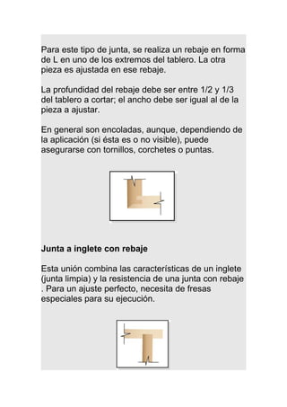 Para este tipo de junta, se realiza un rebaje en forma
de L en uno de los extremos del tablero. La otra
pieza es ajustada en ese rebaje.
La profundidad del rebaje debe ser entre 1/2 y 1/3
del tablero a cortar; el ancho debe ser igual al de la
pieza a ajustar.
En general son encoladas, aunque, dependiendo de
la aplicación (si ésta es o no visible), puede
asegurarse con tornillos, corchetes o puntas.
Junta a inglete con rebaje
Esta unión combina las características de un inglete
(junta limpia) y la resistencia de una junta con rebaje
. Para un ajuste perfecto, necesita de fresas
especiales para su ejecución.
 