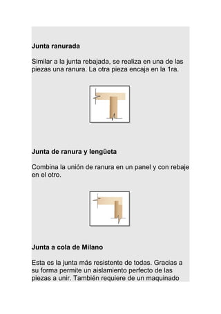 Junta ranurada
Similar a la junta rebajada, se realiza en una de las
piezas una ranura. La otra pieza encaja en la 1ra.
Junta de ranura y lengüeta
Combina la unión de ranura en un panel y con rebaje
en el otro.
Junta a cola de Milano
Esta es la junta más resistente de todas. Gracias a
su forma permite un aislamiento perfecto de las
piezas a unir. También requiere de un maquinado
 