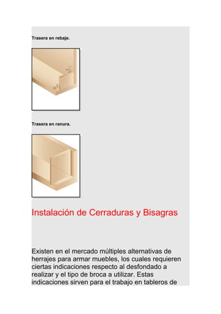 Trasera en rebaje.
Trasera en ranura.
Instalación de Cerraduras y Bisagras
Existen en el mercado múltiples alternativas de
herrajes para armar muebles, los cuales requieren
ciertas indicaciones respecto al desfondado a
realizar y el tipo de broca a utilizar. Estas
indicaciones sirven para el trabajo en tableros de
 
