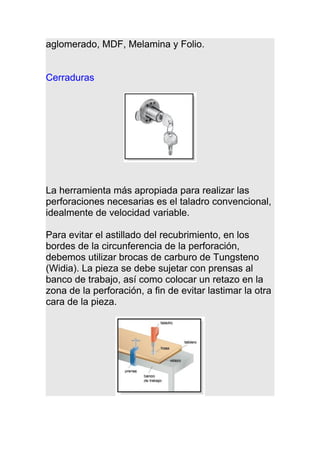 aglomerado, MDF, Melamina y Folio.
Cerraduras
La herramienta más apropiada para realizar las
perforaciones necesarias es el taladro convencional,
idealmente de velocidad variable.
Para evitar el astillado del recubrimiento, en los
bordes de la circunferencia de la perforación,
debemos utilizar brocas de carburo de Tungsteno
(Widia). La pieza se debe sujetar con prensas al
banco de trabajo, así como colocar un retazo en la
zona de la perforación, a fin de evitar lastimar la otra
cara de la pieza.
 