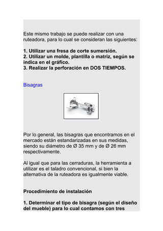 Este mismo trabajo se puede realizar con una
ruteadora, para lo cual se consideran las siguientes:
1. Utilizar una fresa de corte sumersión.
2. Utilizar un molde, plantilla o matriz, según se
indica en el gráfico.
3. Realizar la perforación en DOS TIEMPOS.
Bisagras
Por lo general, las bisagras que encontramos en el
mercado están estandarizadas en sus medidas,
siendo su diámetro de Ø 35 mm y de Ø 26 mm
respectivamente.
Al igual que para las cerraduras, la herramienta a
utilizar es el taladro convencional, si bien la
alternativa de la ruteadora es igualmente viable.
Procedimiento de instalación
1. Determinar el tipo de bisagra (según el diseño
del mueble) para lo cual contamos con tres
 