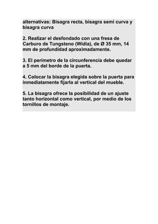 alternativas: Bisagra recta, bisagra semi curva y
bisagra curva
2. Realizar el desfondado con una fresa de
Carburo de Tungsteno (Widia), de Ø 35 mm, 14
mm de profundidad aproximadamente.
3. El perímetro de la circunferencia debe quedar
a 5 mm del borde de la puerta.
4. Colocar la bisagra elegida sobre la puerta para
inmediatamente fijarla al vertical del mueble.
5. La bisagra ofrece la posibilidad de un ajuste
tanto horizontal como vertical, por medio de los
tornillos de montaje.
 