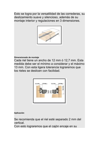 Esto se logra por la versatilidad de las correderas, su
deslizamiento suave y silencioso, además de su
montaje interior y regulaciones en 3 dimensiones.
Dimensionado de montaje
Cada riel tiene un ancho de 12 mm ó 12,7 mm. Esta
medida debe ser el mínimo a considerar y el máximo
13 mm. Con esta ligera tolerancia lograremos que
los rieles se deslicen con facilidad.
Aplicación
Se recomienda que el riel esté separado 2 mm del
vertical.
Con esto lograremos que el cajón encaje en su
 