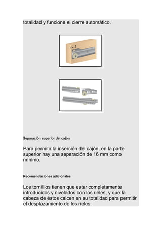 totalidad y funcione el cierre automático.
Separación superior del cajón
Para permitir la inserción del cajón, en la parte
superior hay una separación de 16 mm como
mínimo.
Recomendaciones adicionales
Los tornillios tienen que estar completamente
introducidos y nivelados con los rieles, y que la
cabeza de éstos calcen en su totalidad para permitir
el desplazamiento de los rieles.
 