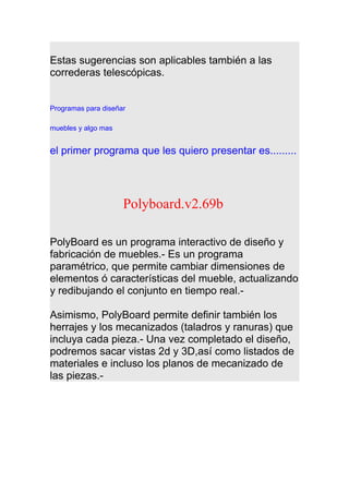 Estas sugerencias son aplicables también a las
correderas telescópicas.
Programas para diseñar
muebles y algo mas
el primer programa que les quiero presentar es.........
Polyboard.v2.69b
PolyBoard es un programa interactivo de diseño y
fabricación de muebles.- Es un programa
paramétrico, que permite cambiar dimensiones de
elementos ó características del mueble, actualizando
y redibujando el conjunto en tiempo real.-
Asimismo, PolyBoard permite definir también los
herrajes y los mecanizados (taladros y ranuras) que
incluya cada pieza.- Una vez completado el diseño,
podremos sacar vistas 2d y 3D,así como listados de
materiales e incluso los planos de mecanizado de
las piezas.-
 