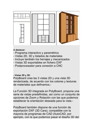 A destacar:
- Programa interactivo y paramétrico
- Vistas 2D, 3D y listados de materiales
- Incluye también los herrajes y mecanizados
- Vistas 3D exportables en fichero DXF
- Postprocesador para conexión a CNC
- Vistas 2D y 3D:
PolyBoard crea las 3 vistas 2D y una vista 3D
renderizada, de acuerdo con los colores y texturas
de materiales que definamos.-
La Función 3D integrada en PolyBoard, propone una
serie de vistas predefinidas, así como un conjunto de
opciones de Zoom y Rotación con las que podemos
establecer la orientación deseada para la vista.-
PolyBoard también dispone de una función de
exportación DXF (3D Cara), compatible con la
mayoría de programas de CAD (AutoCAD, por
ejemplo, con la que podemos pasar el diseño 3D del
 