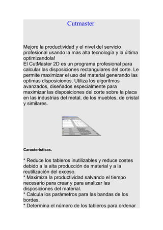 Cutmaster
Mejore la productividad y el nivel del servicio
profesional usando la mas alta tecnología y la última
optimizandola!
El CutMaster 2D es un programa profesional para
calcular las disposiciones rectangulares del corte. Le
permite maximizar el uso del material generando las
optimas disposiciones. Utiliza los algoritmos
avanzados, diseñados especialmente para
maximizar las disposiciones del corte sobre la placa
en las industrias del metal, de los muebles, de cristal
y similares.
Caracteristicas.
* Reduce los tableros inutilizables y reduce costes
debido a la alta producción de material y a la
reutilización del exceso.
* Maximiza la productividad salvando el tiempo
necesario para crear y para analizar las
disposiciones del material.
* Calcula los parámetros para las bandas de los
bordes.
* Determina el número de los tableros para ordenar
 