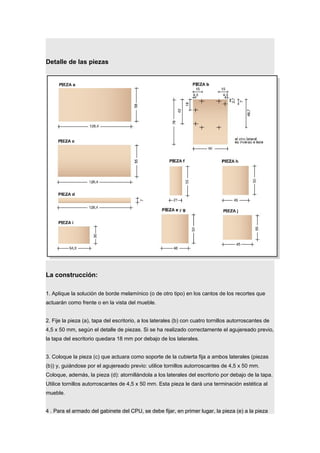 Detalle de las piezas
La construcción:
1. Aplique la solución de borde melamínico (o de otro tipo) en los cantos de los recortes que
actuarán como frente o en la vista del mueble.
2. Fije la pieza (a), tapa del escritorio, a los laterales (b) con cuatro tornillos autorroscantes de
4,5 x 50 mm, según el detalle de piezas. Si se ha realizado correctamente el agujereado previo,
la tapa del escritorio quedara 18 mm por debajo de los laterales.
3. Coloque la pieza (c) que actuara como soporte de la cubierta fija a ambos laterales (piezas
(b)) y, guiándose por el agujereado previo: utilice tornillos autorroscantes de 4,5 x 50 mm.
Coloque, además, la pieza (d): atornillándola a los laterales del escritorio por debajo de la tapa.
Utilice tornillos autorroscantes de 4,5 x 50 mm. Esta pieza le dará una terminación estética al
mueble.
4 . Para el armado del gabinete del CPU, se debe fijar, en primer lugar, la pieza (e) a la pieza
 