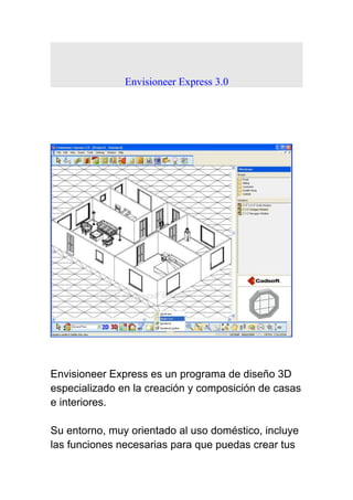 Envisioneer Express 3.0
Envisioneer Express es un programa de diseño 3D
especializado en la creación y composición de casas
e interiores.
Su entorno, muy orientado al uso doméstico, incluye
las funciones necesarias para que puedas crear tus
 
