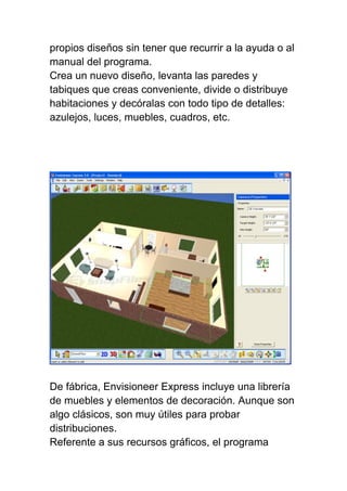 propios diseños sin tener que recurrir a la ayuda o al
manual del programa.
Crea un nuevo diseño, levanta las paredes y
tabiques que creas conveniente, divide o distribuye
habitaciones y decóralas con todo tipo de detalles:
azulejos, luces, muebles, cuadros, etc.
De fábrica, Envisioneer Express incluye una librería
de muebles y elementos de decoración. Aunque son
algo clásicos, son muy útiles para probar
distribuciones.
Referente a sus recursos gráficos, el programa
 
