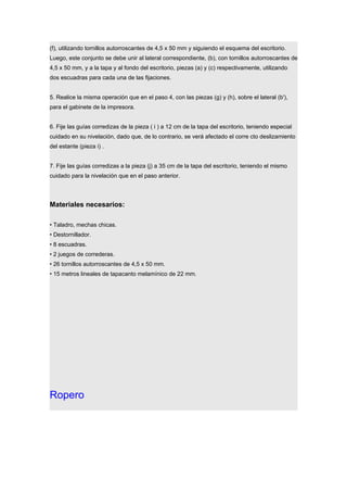 (f), utilizando tornillos autorroscantes de 4,5 x 50 mm y siguiendo el esquema del escritorio.
Luego, este conjunto se debe unir al lateral correspondiente, (b), con tornillos autorroscantes de
4,5 x 50 mm, y a la tapa y al fondo del escritorio, piezas (a) y (c) respectivamente, utilizando
dos escuadras para cada una de las fijaciones.
5. Realice la misma operación que en el paso 4, con las piezas (g) y (h), sobre el lateral (b'),
para el gabinete de la impresora.
6. Fije las guías corredizas de la pieza ( i ) a 12 cm de la tapa del escritorio, teniendo especial
cuidado en su nivelación, dado que, de lo contrario, se verá afectado el corre cto deslizamiento
del estante (pieza i) .
7. Fije las guías corredizas a la pieza (j) a 35 cm de la tapa del escritorio, teniendo el mismo
cuidado para la nivelación que en el paso anterior.
Materiales necesarios:
• Taladro, mechas chicas.
• Destornillador.
• 8 escuadras.
• 2 juegos de correderas.
• 26 tornillos autorroscantes de 4,5 x 50 mm.
• 15 metros lineales de tapacanto melamínico de 22 mm.
Ropero
 