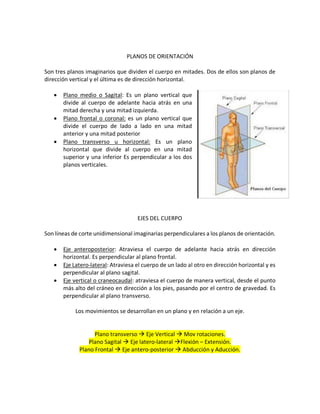 PLANOS DE ORIENTACIÓN
Son tres planos imaginarios que dividen el cuerpo en mitades. Dos de ellos son planos de
dirección vertical y el última es de dirección horizontal.
• Plano medio o Sagital: Es un plano vertical que
divide al cuerpo de adelante hacia atrás en una
mitad derecha y una mitad izquierda.
• Plano frontal o coronal: es un plano vertical que
divide el cuerpo de lado a lado en una mitad
anterior y una mitad posterior
• Plano transverso u horizontal: Es un plano
horizontal que divide al cuerpo en una mitad
superior y una inferior Es perpendicular a los dos
planos verticales.
EJES DEL CUERPO
Son líneas de corte unidimensional imaginarias perpendiculares a los planos de orientación.
• Eje anteroposterior: Atraviesa el cuerpo de adelante hacia atrás en dirección
horizontal. Es perpendicular al plano frontal.
• Eje Latero-lateral: Atraviesa el cuerpo de un lado al otro en dirección horizontal y es
perpendicular al plano sagital.
• Eje vertical o craneocaudal: atraviesa el cuerpo de manera vertical, desde el punto
más alto del cráneo en dirección a los pies, pasando por el centro de gravedad. Es
perpendicular al plano transverso.
Los movimientos se desarrollan en un plano y en relación a un eje.
Plano transverso à Eje Vertical à Mov rotaciones.
Plano Sagital à Eje latero-lateral àFlexión – Extensión.
Plano Frontal à Eje antero-posterior à Abducción y Aducción.
 