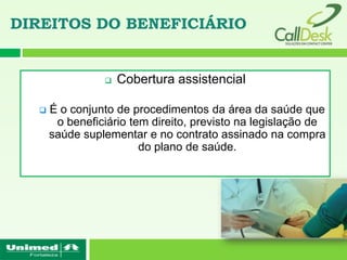 DIREITOS DO BENEFICIÁRIO


                   Cobertura assistencial

     É o conjunto de procedimentos da área da saúde que
       o beneficiário tem direito, previsto na legislação de
      saúde suplementar e no contrato assinado na compra
                        do plano de saúde.
 