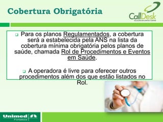 Cobertura Obrigatória

  Para os planos Regulamentados, a cobertura
     será a estabelecida pela ANS na lista da
   cobertura mínima obrigatória pelos planos de
 saúde, chamada Rol de Procedimentos e Eventos
                    em Saúde.

       A operadora é livre para oferecer outros
     procedimentos além dos que estão listados no
                          Rol.
 