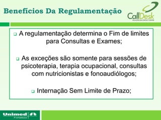 Benefícios Da Regulamentação


     A regulamentação determina o Fim de limites
               para Consultas e Exames;

     As exceções são somente para sessões de
      psicoterapia, terapia ocupacional, consultas
          com nutricionistas e fonoaudiólogos;

             Internação Sem Limite de Prazo;
 