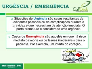 URGÊNCIA / EMERGÊNCIA

          Situações de Urgência são casos resultantes de
          acidentes pessoais ou de complicações durante a
          gravidez e que necessitam de atenção imediata. O
            parto prematuro é considerado uma urgência.

     Casos de Emergência são aqueles em que há risco
      imediato de morte ou de lesões irreparáveis para o
        paciente. Por exemplo, um infarto do coração.
 